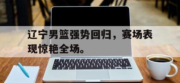 金年会足球-辽宁男篮强势回归，赛场表现惊艳全场。