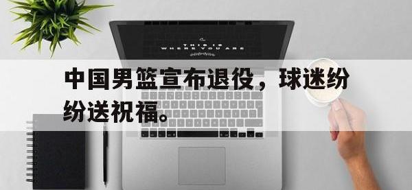 金年会体育-中国男篮宣布退役，球迷纷纷送祝福。