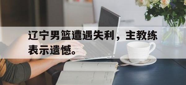 金年会体育-辽宁男篮遭遇失利，主教练表示遗憾。