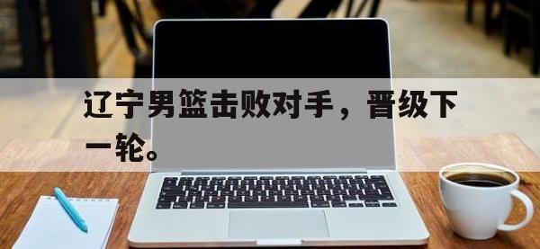金年会足球-辽宁男篮击败对手，晋级下一轮。