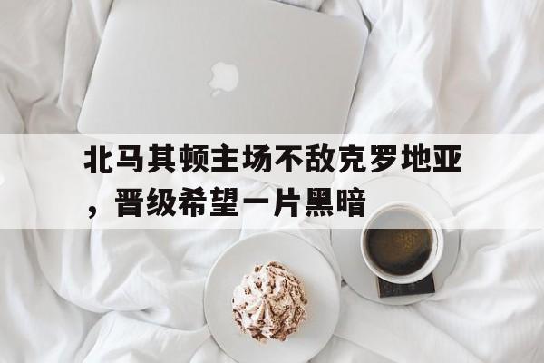 北马其顿主场不敌克罗地亚，晋级希望一片黑暗