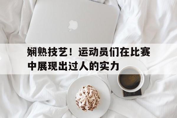 娴熟技艺！运动员们在比赛中展现出过人的实力