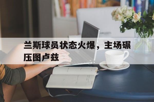 兰斯球员状态火爆，主场碾压图卢兹
